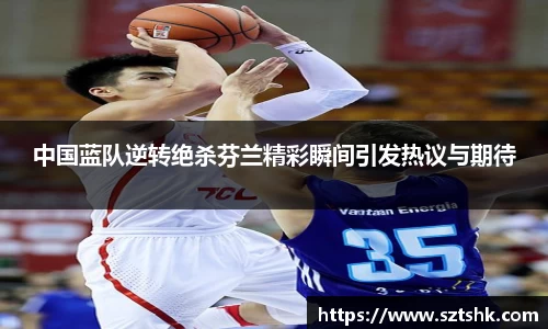 中国蓝队逆转绝杀芬兰精彩瞬间引发热议与期待