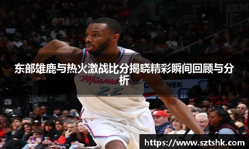 东部雄鹿与热火激战比分揭晓精彩瞬间回顾与分析